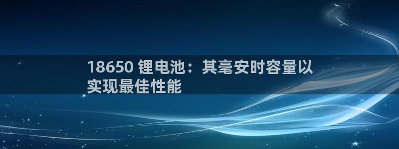 尊龙新版App下载：18650 锂电池：其毫安时容量以
实现最佳性能